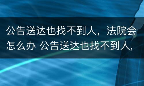 公告送达也找不到人，法院会怎么办 公告送达也找不到人,法院会怎么办理