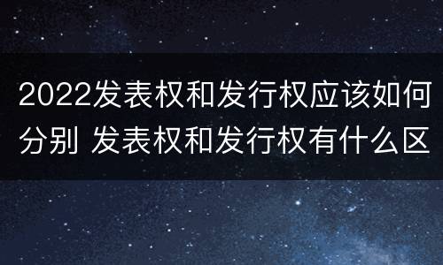 2022发表权和发行权应该如何分别 发表权和发行权有什么区别