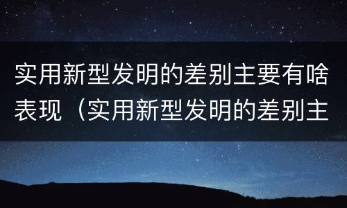 实用新型发明的差别主要有啥表现（实用新型发明的差别主要有啥表现和特点）