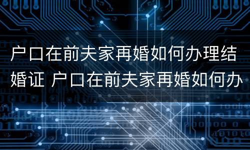 户口在前夫家再婚如何办理结婚证 户口在前夫家再婚如何办理结婚证呢