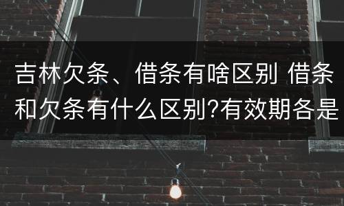 吉林欠条、借条有啥区别 借条和欠条有什么区别?有效期各是多少?