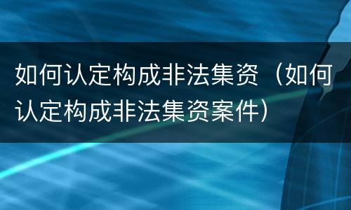 如何认定构成非法集资（如何认定构成非法集资案件）