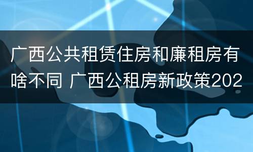 广西公共租赁住房和廉租房有啥不同 广西公租房新政策2021