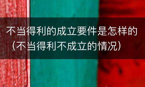 不当得利的成立要件是怎样的（不当得利不成立的情况）