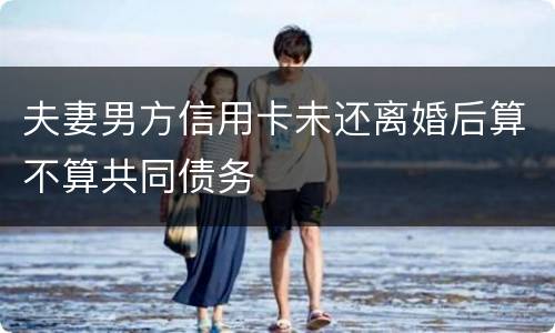 夫妻男方信用卡未还离婚后算不算共同债务