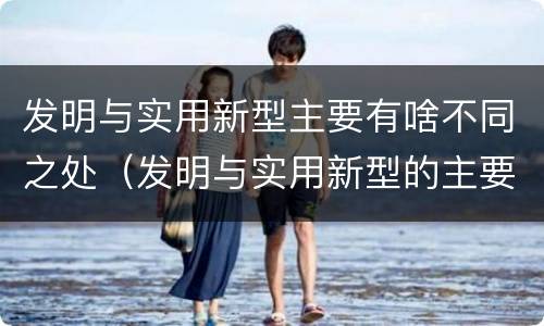 发明与实用新型主要有啥不同之处（发明与实用新型的主要区别）