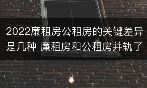 2022廉租房公租房的关键差异是几种 廉租房和公租房并轨了吗