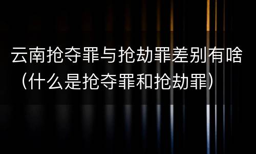云南抢夺罪与抢劫罪差别有啥（什么是抢夺罪和抢劫罪）