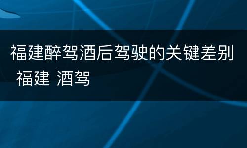 福建醉驾酒后驾驶的关键差别 福建 酒驾