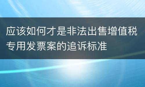 应该如何才是非法出售增值税专用发票案的追诉标准