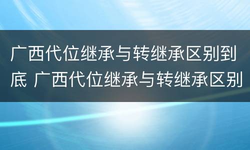 广西代位继承与转继承区别到底 广西代位继承与转继承区别到底是什么