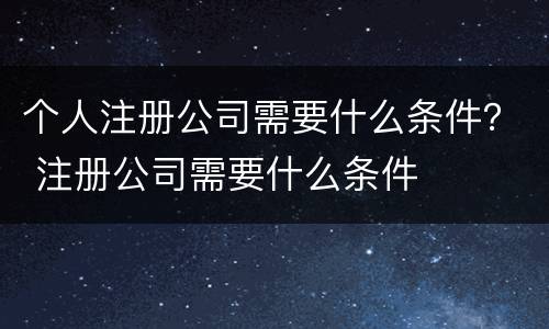个人注册公司需要什么条件？ 注册公司需要什么条件