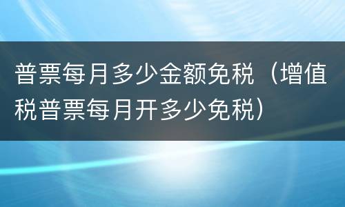 普票每月多少金额免税（增值税普票每月开多少免税）