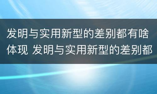 发明与实用新型的差别都有啥体现 发明与实用新型的差别都有啥体现呢