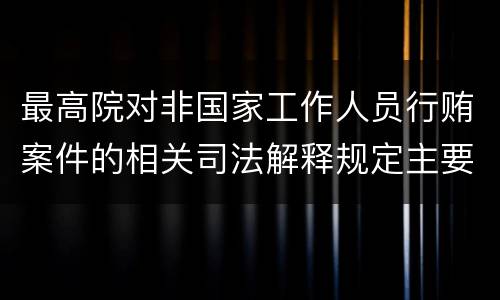 最高院对非国家工作人员行贿案件的相关司法解释规定主要内容包括什么