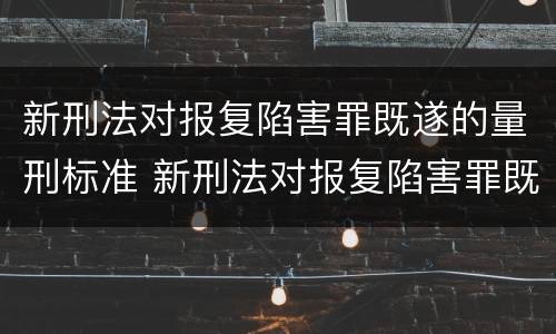 新刑法对报复陷害罪既遂的量刑标准 新刑法对报复陷害罪既遂的量刑标准是