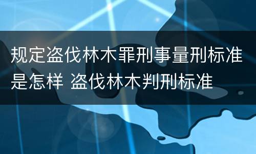 规定盗伐林木罪刑事量刑标准是怎样 盗伐林木判刑标准