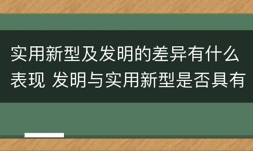 实用新型及发明的差异有什么表现 发明与实用新型是否具有实用性