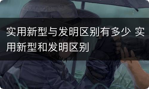 实用新型与发明区别有多少 实用新型和发明区别