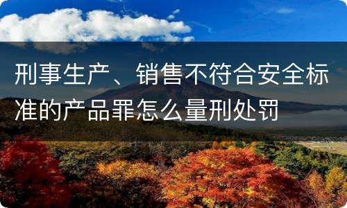 刑事生产、销售不符合安全标准的产品罪怎么量刑处罚