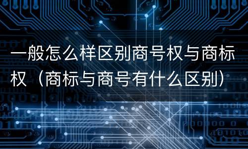 一般怎么样区别商号权与商标权（商标与商号有什么区别）