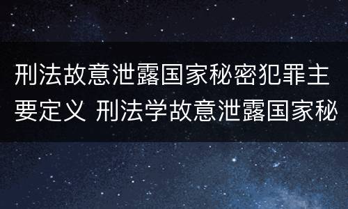 刑法故意泄露国家秘密犯罪主要定义 刑法学故意泄露国家秘密罪