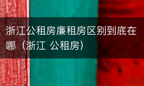 浙江公租房廉租房区别到底在哪（浙江 公租房）
