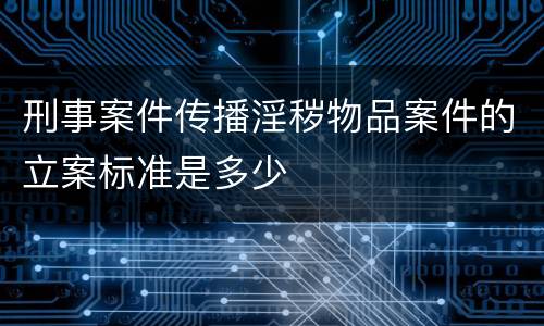 刑事案件传播淫秽物品案件的立案标准是多少