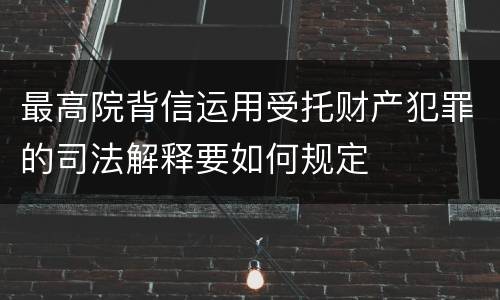 最高院背信运用受托财产犯罪的司法解释要如何规定