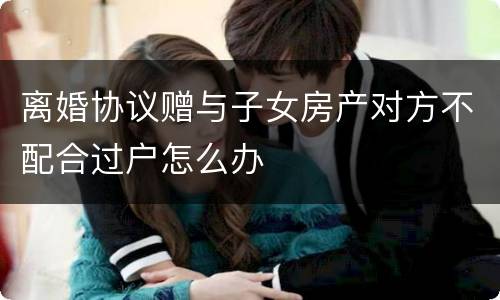 离婚协议赠与子女房产对方不配合过户怎么办