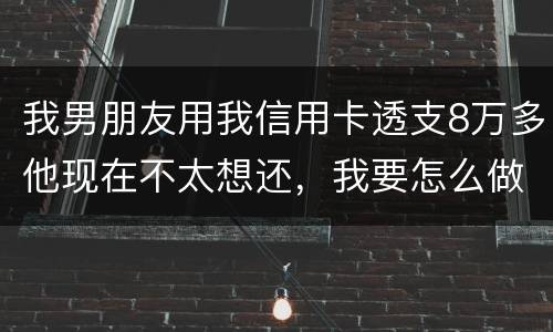 我男朋友用我信用卡透支8万多他现在不太想还，我要怎么做