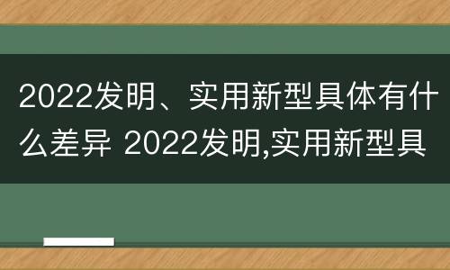 2022发明、实用新型具体有什么差异 2022发明,实用新型具体有什么差异和优势