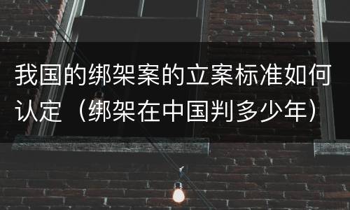 我国的绑架案的立案标准如何认定（绑架在中国判多少年）