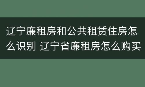 辽宁廉租房和公共租赁住房怎么识别 辽宁省廉租房怎么购买产权