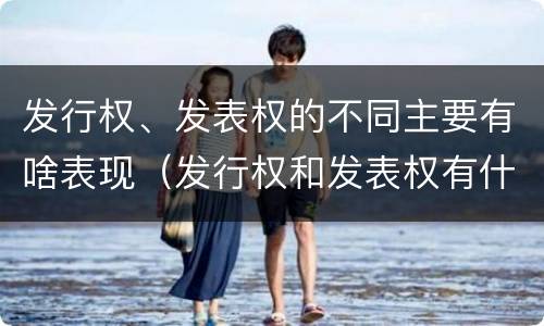 发行权、发表权的不同主要有啥表现（发行权和发表权有什么区别）