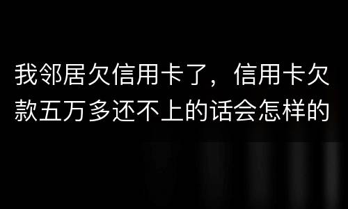 我邻居欠信用卡了，信用卡欠款五万多还不上的话会怎样的啊