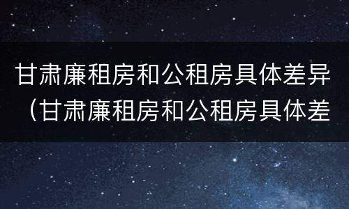 甘肃廉租房和公租房具体差异（甘肃廉租房和公租房具体差异在哪）