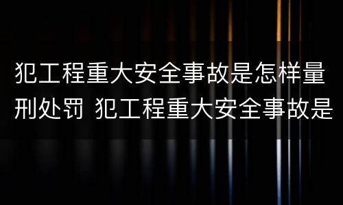 犯工程重大安全事故是怎样量刑处罚 犯工程重大安全事故是怎样量刑处罚的