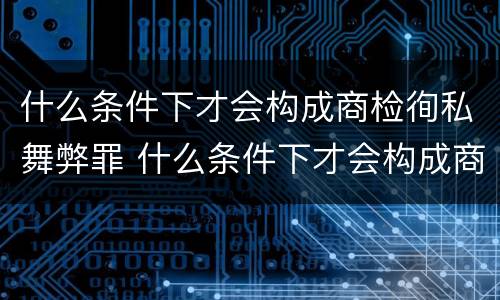 什么条件下才会构成商检徇私舞弊罪 什么条件下才会构成商检徇私舞弊罪呢