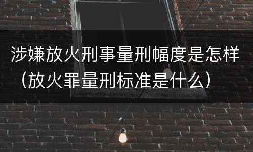 涉嫌放火刑事量刑幅度是怎样（放火罪量刑标准是什么）