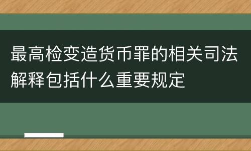 最高检变造货币罪的相关司法解释包括什么重要规定