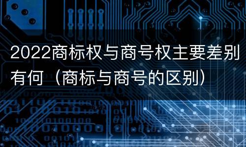 2022商标权与商号权主要差别有何（商标与商号的区别）