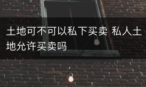 土地可不可以私下买卖 私人土地允许买卖吗