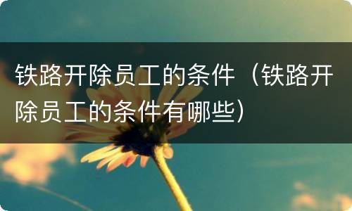 铁路开除员工的条件（铁路开除员工的条件有哪些）