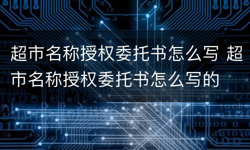 超市名称授权委托书怎么写 超市名称授权委托书怎么写的