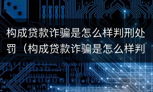 构成贷款诈骗是怎么样判刑处罚（构成贷款诈骗是怎么样判刑处罚案例）