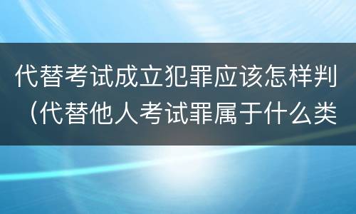 代替考试成立犯罪应该怎样判（代替他人考试罪属于什么类犯罪）