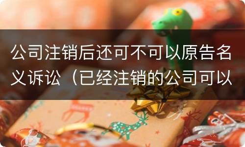 公司注销后还可不可以原告名义诉讼（已经注销的公司可以作为被告吗）