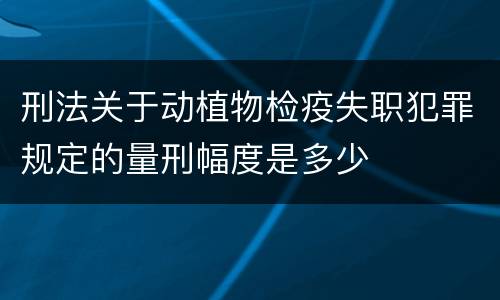 刑法关于动植物检疫失职犯罪规定的量刑幅度是多少
