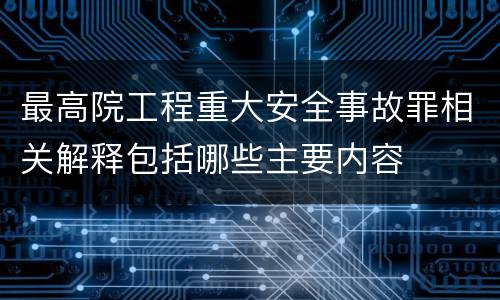 最高院工程重大安全事故罪相关解释包括哪些主要内容